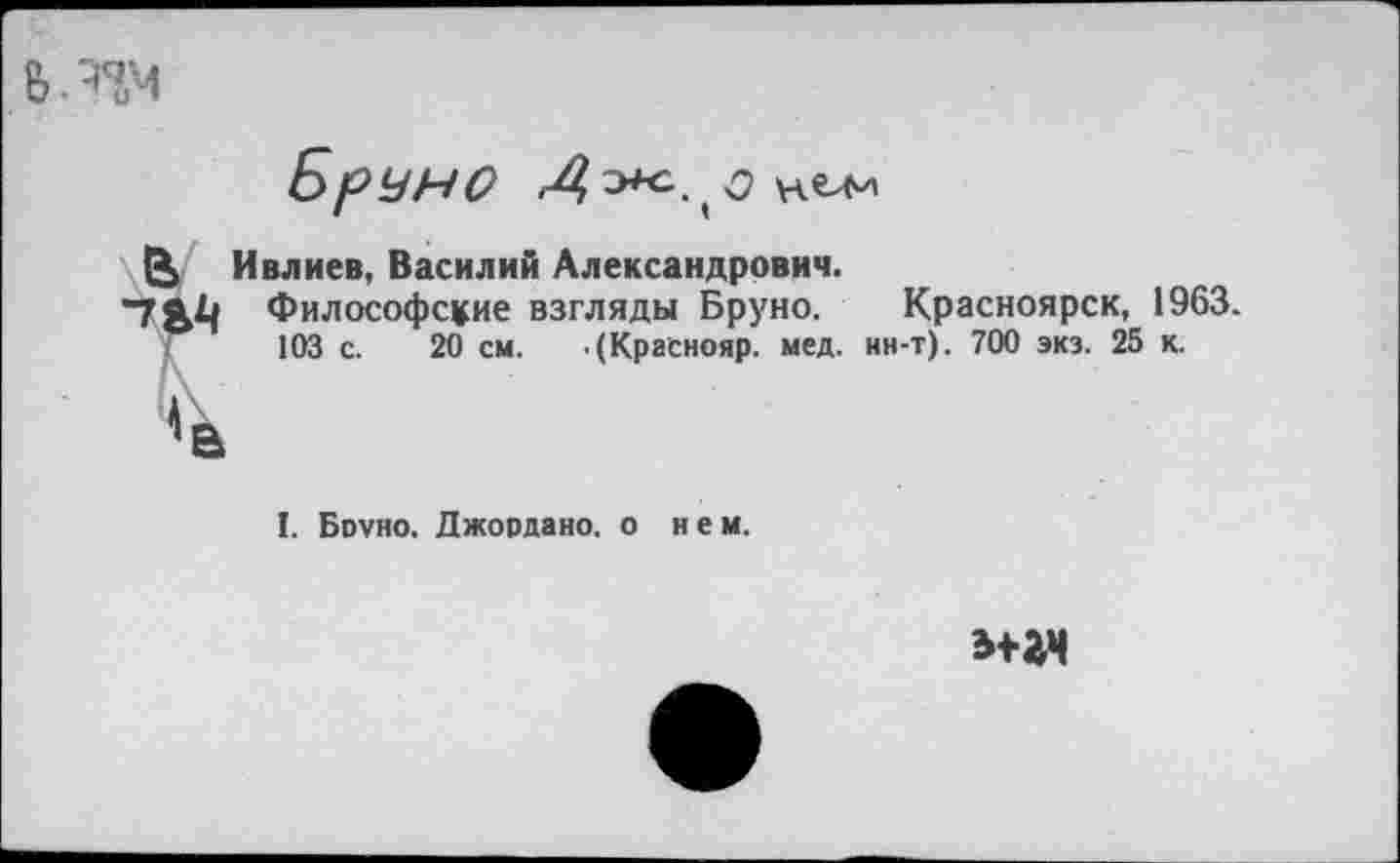 ﻿
БрУНО	нели
Ü Ивлиев, Василий Александрович.
Т<Ь Философские взгляды Бруно. Красноярск, 1963. <	103 с. 20 см. .(Краснояр. мед. нн-т). 700 экз. 25 к.
I. Боуно. Джордано, о нем.
